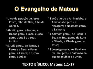 O Evangelho de Mateus
4 E Arão gerou a Aminadabe; e
Aminadabe gerou a
Naassom; e Naassom gerou
a Salmom;
5 E Salmom gerou, de Raabe, a
Boaz; e Boaz gerou de Rute
a Obede; e Obede gerou a
Jessé;
6 E Jessé gerou ao rei Davi; e o
rei Davi gerou a Salomão da
que foi mulher de Urias.
1 Livro da geração de Jesus
Cristo, filho de Davi, filho de
Abraão.
2 Abraão gerou a Isaque; e
Isaque gerou a Jacó; e Jacó
gerou a Judá e a seus
irmãos;
3 E Judá gerou, de Tamar, a
Perez e a Zerá; e Perez
gerou a Esrom; e Esrom
gerou a Arão;
TEXTO BÍBLICO: Mateus 1:1-17
 