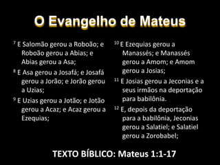 O Evangelho de Mateus
10 E Ezequias gerou a
Manassés; e Manassés
gerou a Amom; e Amom
gerou a Josias;
11 E Josias gerou a Jeconias e a
seus irmãos na deportação
para babilônia.
12 E, depois da deportação
para a babilônia, Jeconias
gerou a Salatiel; e Salatiel
gerou a Zorobabel;
7 E Salomão gerou a Roboão; e
Roboão gerou a Abias; e
Abias gerou a Asa;
8 E Asa gerou a Josafá; e Josafá
gerou a Jorão; e Jorão gerou
a Uzias;
9 E Uzias gerou a Jotão; e Jotão
gerou a Acaz; e Acaz gerou a
Ezequias;
TEXTO BÍBLICO: Mateus 1:1-17
 