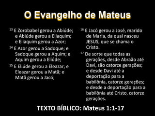 O Evangelho de Mateus
16 E Jacó gerou a José, marido
de Maria, da qual nasceu
JESUS, que se chama o
Cristo.
17 De sorte que todas as
gerações, desde Abraão até
Davi, são catorze gerações;
e desde Davi até a
deportação para a
babilônia, catorze gerações;
e desde a deportação para a
babilônia até Cristo, catorze
gerações.
13 E Zorobabel gerou a Abiúde;
e Abiúde gerou a Eliaquim;
e Eliaquim gerou a Azor;
14 E Azor gerou a Sadoque; e
Sadoque gerou a Aquim; e
Aquim gerou a Eliúde;
15 E Eliúde gerou a Eleazar; e
Eleazar gerou a Matã; e
Matã gerou a Jacó;
TEXTO BÍBLICO: Mateus 1:1-17
 