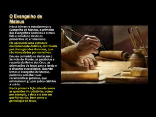 O Evangelho de
Mateus
Neste trimestre estudaremos o
Evangelho de Mateus, o primeiro
dos Evangelhos Sinóticos e o mais
lido e estudado desde os
primórdios do cristianismo.
Ele apresenta uma estrutura
marcadamente didática, distribuída
por cinco grandes discursos, que
são intercalados por narrativas.
Em seu conteúdo se destacam o
Sermão do Monte, as parábolas a
respeito do Reino dos Céus, as
orientações de Jesus para a Igreja e
o discurso escatológico. Quando
lemos o Evangelho de Mateus,
podemos perceber suas
características judaicas, que
estimularam grupos judeu-cristãos
a usá-lo.
Nesta primeira lição abordaremos
as questões introdutórias, como
por exemplo, a data e o ano em
que foi escrito, bem como a
genealogia de Jesus.
 