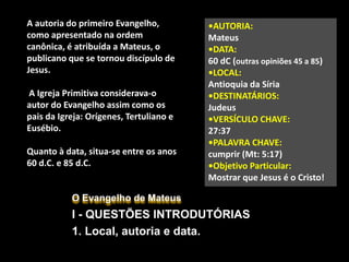 O Evangelho de Mateus
I - QUESTÕES INTRODUTÓRIAS
1. Local, autoria e data.
A autoria do primeiro Evangelho,
como apresentado na ordem
canônica, é atribuída a Mateus, o
publicano que se tornou discípulo de
Jesus.
A Igreja Primitiva considerava-o
autor do Evangelho assim como os
pais da Igreja: Orígenes, Tertuliano e
Eusébio.
Quanto à data, situa-se entre os anos
60 d.C. e 85 d.C.
•AUTORIA:
Mateus
•DATA:
60 dC (outras opiniões 45 a 85)
•LOCAL:
Antioquia da Síria
•DESTINATÁRIOS:
Judeus
•VERSÍCULO CHAVE:
27:37
•PALAVRA CHAVE:
cumprir (Mt: 5:17)
•Objetivo Particular:
Mostrar que Jesus é o Cristo!
 