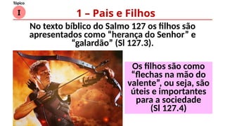 I
Tópico
No texto bíblico do Salmo 127 os filhos são
apresentados como “herança do Senhor” e
“galardão” (Sl 127.3).
1 – Pais e Filhos
Os filhos são como
“flechas na mão do
valente”, ou seja, são
úteis e importantes
para a sociedade
(Sl 127.4)
 