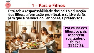 I
Tópico
Está sob a responsabilidade dos pais a educação
dos filhos, a formação espiritual, o cultivo da fé,
para que a herança do Senhor seja preservada ...
1 – Pais e Filhos
Por causa dos
filhos, os pais
se sentem
realizados e
felizes
(Sl 127.5).
 
