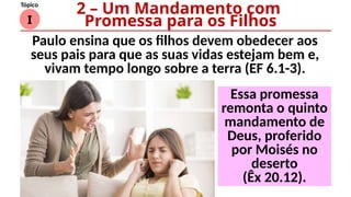 I
Tópico
Essa promessa
remonta o quinto
mandamento de
Deus, proferido
por Moisés no
deserto
(Êx 20.12).
2 – Um Mandamento com
Promessa para os Filhos
Paulo ensina que os filhos devem obedecer aos
seus pais para que as suas vidas estejam bem e,
vivam tempo longo sobre a terra (EF 6.1-3).
 