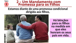 I
Tópico
Há bênçãos
para os filhos
na medida em
que eles
honram os seus
pais em vida.
2 – Um Mandamento com
Promessa para os Filhos
Estamos diante de uma promessa condicional
dirigida aos filhos.
 