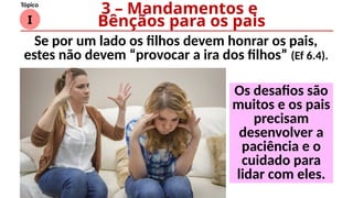 I
Tópico
Os desafios são
muitos e os pais
precisam
desenvolver a
paciência e o
cuidado para
lidar com eles.
3 – Mandamentos e
Bênçãos para os pais
Se por um lado os filhos devem honrar os pais,
estes não devem “provocar a ira dos filhos” (Ef 6.4).
 