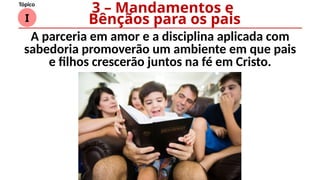 I
Tópico
A parceria em amor e a disciplina aplicada com
sabedoria promoverão um ambiente em que pais
e filhos crescerão juntos na fé em Cristo.
3 – Mandamentos e
Bênçãos para os pais
 