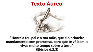 Texto Áureo
“Honra a teu pai e a tua mãe, que é o primeiro
mandamento com promessa, para que te vá bem, e
vivas muito tempo sobre a terra”
(Efésios 6.2,3)
 