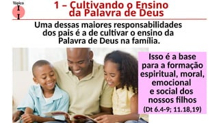 I
I
Tópico
Uma dessas maiores responsabilidades
dos pais é a de cultivar o ensino da
Palavra de Deus na família.
1 – Cultivando o Ensino
da Palavra de Deus
Isso é a base
para a formação
espiritual, moral,
emocional
e social dos
nossos filhos
(Dt 6.4-9; 11.18,19)
 