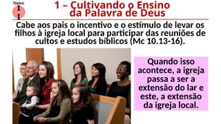 I
I
Tópico
Cabe aos pais o incentivo e o estímulo de levar os
filhos à igreja local para participar das reuniões de
cultos e estudos bíblicos (Mc 10.13-16).
1 – Cultivando o Ensino
da Palavra de Deus
Quando isso
acontece, a igreja
passa a ser a
extensão do lar e
este, a extensão
da igreja local.
 