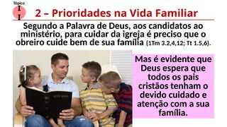 I
I
Tópico
Segundo a Palavra de Deus, aos candidatos ao
ministério, para cuidar da igreja é preciso que o
obreiro cuide bem de sua família (1Tm 3.2,4,12; Tt 1.5,6).
2 – Prioridades na Vida Familiar
Mas é evidente que
Deus espera que
todos os pais
cristãos tenham o
devido cuidado e
atenção com a sua
família.
 