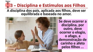 I
I
Tópico
A disciplina dos pais, aplicada aos filhos, deve ser
equilibrada e baseada no amor.
3 – Disciplina e Estímulos aos Filhos
Se deve ocorrer a
disciplina, por
outro, deve
ocorrer o elogio,
o afago, a
demonstração de
carinho e afeto
pelos filhos ...
 