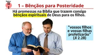 II
I
Tópico
Há promessas na Bíblia que trazem consigo
bênçãos espirituais de Deus para os filhos.
1 – Bênçãos para Posteridade
“vossos filhos
e vossas filhas
profetizarão”
(Jl 2.28)
 