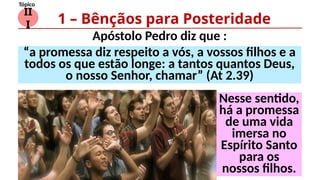 II
I
Tópico
Apóstolo Pedro diz que :
1 – Bênçãos para Posteridade
“a promessa diz respeito a vós, a vossos filhos e a
todos os que estão longe: a tantos quantos Deus,
o nosso Senhor, chamar” (At 2.39)
Nesse sentido,
há a promessa
de uma vida
imersa no
Espírito Santo
para os
nossos filhos.
 