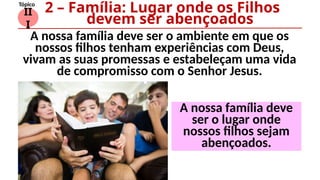 II
I
Tópico
A nossa família deve ser o ambiente em que os
nossos filhos tenham experiências com Deus,
vivam as suas promessas e estabeleçam uma vida
de compromisso com o Senhor Jesus.
2 – Família: Lugar onde os Filhos
devem ser abençoados
A nossa família deve
ser o lugar onde
nossos filhos sejam
abençoados.
 