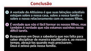 Conclusão
❶ A vontade do Altíssimo é que suas bênçãos celestiais
estejam sobre a nossa casa, sobre a nossa família e
sobre o nosso relacionamento com os nossos filhos.
❷ É verdade que não é fácil formar os nossos filhos, mas
também é verdade que não estamos sozinhos nessa
difícil tarefa.
❸ Busquemos em Deus a sabedoria que nos falta para
saber disciplinar de maneira equilibrada e, ao mesmo
tempo, abraçá-los quando mais precisarem.
Deus é zeloso pela nossa família.
 