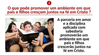 O que pode promover um ambiente em que
pais e filhos cresçam juntos na fé em Cristo ?
❷
A parceria em amor
e a disciplina
aplicada com
sabedoria
promoverão um
ambiente em que
pais e filhos
crescerão juntos na
fé em Cristo.
 