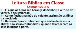 3 – Eis que os filhos são herança do Senhor, e o fruto do
ventre, o seu galardão.
4 – Como flechas na mão do valente, assim são os filhos
da mocidade.
5 – Bem-aventurado o homem que enche deles a sua
aljava; não serão confundidos, quando falarem com os
seus inimigos à porta.
Leitura Bíblica em Classe
Salmos 127.3-5
 