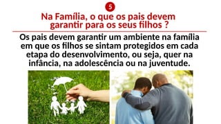 Na Família, o que os pais devem
garantir para os seus filhos ?
❺
Os pais devem garantir um ambiente na família
em que os filhos se sintam protegidos em cada
etapa do desenvolvimento, ou seja, quer na
infância, na adolescência ou na juventude.
 