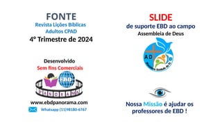 Revista Lições Bíblicas
Adultos CPAD
4° Trimestre de 2024
FONTE SLIDE
de suporte EBD ao campo
Assembleia de Deus
Nossa Missão é ajudar os
professores de EBD !
Desenvolvido
Sem fins Comerciais
www.ebdpanorama.com
Whatsapp (11)98180-6767
 