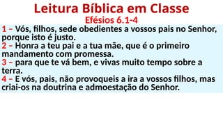 1 – Vós, filhos, sede obedientes a vossos pais no Senhor,
porque isto é justo.
2 – Honra a teu pai e a tua mãe, que é o primeiro
mandamento com promessa.
3 – para que te vá bem, e vivas muito tempo sobre a
terra.
4 – E vós, pais, não provoqueis a ira a vossos filhos, mas
criai-os na doutrina e admoestação do Senhor.
Leitura Bíblica em Classe
Efésios 6.1-4
 