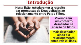 Nesta lição, estudaremos a respeito
das promessas de Deus voltadas ao
relacionamento entre Pais e Filhos.
Introdução
Mais desafiador
ainda é o
relacionamento
entre Pais e Filhos.
Vivemos em
um contexto
desafiador na
criação de filhos.
 