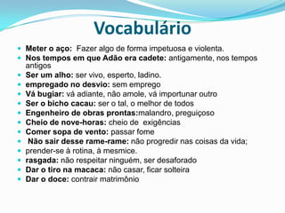VocabulárioMeter o aço:  Fazer algo de forma impetuosa e violenta.Nos tempos em que Adão era cadete: antigamente, nos tempos antigosSer um alho: ser vivo, esperto, ladino. empregado no desvio: sem empregoVá bugiar: vá adiante, não amole, vá importunar outroSer o bicho cacau: ser o tal, o melhor de todosEngenheiro de obras prontas:malandro, preguiçosoCheio de nove-horas: cheio de  exigênciasComer sopa de vento: passar fome Não sair desse rame-rame: não progredir nas coisas da vida; prender-se à rotina, à mesmice. rasgada: não respeitar ninguém, ser desaforadoDar o tiro na macaca: não casar, ficar solteiraDar o doce: contrair matrimônio