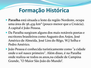           Formação HistóricaParaíba está situada a leste da região Nordeste, ocupa uma área de 56.439 km² (pouco menor que a Croácia). A capital é João Pessoa.Da Paraíba surgiram alguns dos mais notáveis poetas e escritores brasileiros como Augusto dos Anjos, José Américo de Almeida, José Lins do Rêgo, W.J Solha e Pedro Américo.João Pessoa é conhecida turisticamente como "a cidade onde o sol nasce primeiro". Além disso, é na Paraíba onde realiza-se todos os anos,na cidade de Campina Grande, "O Maior São João do Mundo“.