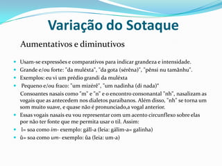            Variação do Sotaque Aumentativos e diminutivosUsam-se expressões e comparativos para indicar grandeza e intensidade.Grande e/ou forte: "da muléxta", "da gota (sérêna)", "pênsi nu tamãnhu".Exemplos: eu vi um prédio grandi da muléxta Pequeno e/ou fraco: "um mizérê", "um nadinha (di nada)“     Consoantes nasais como "m" e "n" e o encontro consonantal "nh", nasalizam as vogais que as antecedem nos dialetos paraibanos. Além disso, "nh" se torna um som muito suave, e quase não é pronunciado,a vogal anterior. Essas vogais nasais eu vou representar com um acento circunflexo sobre elas por não ter fonte que me permita usar o til. Assim: î= soa como im- exemplo: gálî-a (leia: gálim-a= galinha)û= soa como um- exemplo: ûa (leia: um-a)