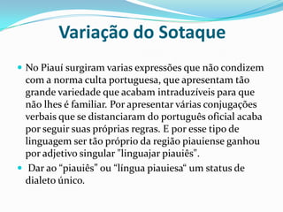           Variação do SotaqueNo Piauí surgiram varias expressões que não condizem com a norma culta portuguesa, que apresentam tão grande variedade que acabam intraduzíveis para que não lhes é familiar. Por apresentar várias conjugações verbais que se distanciaram do português oficial acaba por seguir suas próprias regras. E por esse tipo de linguagem ser tão próprio da região piauiense ganhou por adjetivo singular "linguajar piauiês". Dar ao “piauiês” ou “língua piauiesa“ um status de dialeto único.