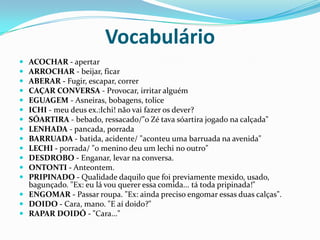 VocabulárioACOCHAR - apertar ARROCHAR - beijar, ficar ABERAR - Fugir, escapar, correr CAÇAR CONVERSA - Provocar, irritar alguém EGUAGEM - Asneiras, bobagens, tolice ICHI - meu deus ex.:Ichi! não vai fazer os dever? SÓARTIRA - bebado, ressacado/"o Zé tava sóartira jogado na calçada" LENHADA - pancada, porrada BARRUADA - batida, acidente/ "aconteu uma barruada na avenida" LECHI - porrada/ "o menino deu um lechi no outro" DESDROBO - Enganar, levar na conversa. ONTONTI - Anteontem. PRIPINADO - Qualidade daquilo que foi previamente mexido, usado, bagunçado. "Ex: eu lá vou querer essa comida... tá toda pripinada!" ENGOMAR - Passar roupa. "Ex: ainda preciso engomar essas duas calças". DOIDO - Cara, mano. "E aí doido?" RAPAR DOIDÓ - "Cara..." 