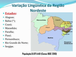 Variação Lingüística da Região Nordeste Estados:Alagoas;Bahia (*);Ceará;Maranhão;Paraíba;Piauí;Pernambuco;Rio Grande do Norte;Sergipe.População:51.871.449 (Censo IBGE 2010)