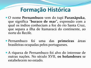 Formação Histórica O nome Pernambuco vem do tupi Paranãpuka, que significa "buraco de mar", expressão com a qual os índios conheciam a foz do rio Santa Cruz, que separa a ilha de Itamaracá do continente, ao norte do Recife. Pernambuco foi uma das primeiras áreas brasileiras ocupadas pelos portugueses. A riqueza de Pernambuco foi alvo do interesse de outras nações. No século XVII, os holandeses se estabelecem no estado.