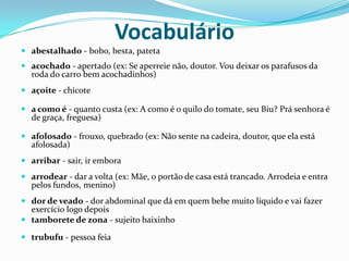 Vocabulárioabestalhado - bobo, besta, patetaacochado - apertado (ex: Se aperreie não, doutor. Vou deixar os parafusos da roda do carro bem acochadinhos)açoite - chicotea como é - quanto custa (ex: A como é o quilo do tomate, seu Biu? Prá senhora é de graça, freguesa)afolosado - frouxo, quebrado (ex: Não sente na cadeira, doutor, que ela está afolosada)arribar - sair, ir emboraarrodear - dar a volta (ex: Mãe, o portão de casa está trancado. Arrodeia e entra pelos fundos, menino)dor de veado - dor abdominal que dá em quem bebe muito líquido e vai fazer exercício logo depois tamborete de zona - sujeito baixinhotrubufu - pessoa feia
