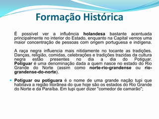 Formação Histórica É possível ver a influência holandesa bastante acentuada principalmente no interior do Estado, enquanto na Capital vemos uma maior concentração de pessoas com origem portuguesa e indígena.A raça negra influencia mais nitidamente no tocante as tradições. Danças, religião, comidas, celebrações e tradições trazidas da cultura negra estão presentes no dia a dia do Potiguar.Potiguar é uma denominação dada a quem nasce no estado do Rio Grande do Norte (assim como norte-rio-grandense ou rio-grandense-do-norte).Potiguar ou potiguara é o nome de uma grande nação tupi que habitava a região litorânea do que hoje são os estados do Rio Grande do Norte e da Paraíba. Em tupi quer dizer "comedor de camarão"; 