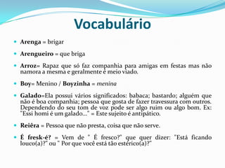 VocabulárioArenga = brigar Arengueiro = que briga Arroz= Rapaz que só faz companhia para amigas em festas mas não namora a mesma e geralmente é meio viado. Boy= Menino / Boyzinha = meninaGalado=Ela possui vários significados: babaca; bastardo; alguém que não é boa companhia; pessoa que gosta de fazer travessura com outros. Dependendo do seu tom de voz pode ser algo ruim ou algo bom. Ex: "Essi homi é um galado..." = Este sujeito é antipático. Reiêra = Pessoa que não presta, coisa que não serve. É fresk-é? = Vem de " É fresco?" que quer dizer: "Está ficando louco(a)?" ou " Por que você está tão estérico(a)?" 