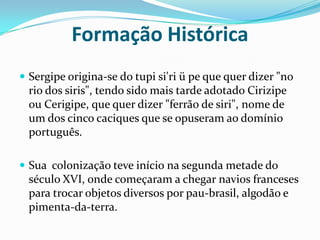 Formação Histórica Sergipe origina-se do tupi si'ri ü pe que quer dizer "no rio dos siris", tendo sido mais tarde adotado Cirizipe ou Cerigipe, que quer dizer "ferrão de siri", nome de um dos cinco caciques que se opuseram ao domínio português.Sua  colonização teve início na segunda metade do século XVI, onde começaram a chegar navios francesespara trocar objetos diversos por pau-brasil, algodão e pimenta-da-terra.
