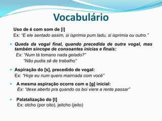 Vocabulário   Uso de é com som de [i]   Ex: “E ele sentado assim, si isprimia pum ladu, si isprimia ou outro.”Queda da vogal final, quando precedida de outra vogal, mas também síncope de consoantes inicias e finais:     Ex: “Num tá tomano nada gelado?”           “Não pudia sê de trabalho”Aspiração do [s], precedido de vogal:    Ex: “Hoje eu num quero mairnada com você”A mesma aspiração ocorre com o [g] inicial:      Ex: “dexe aberto pra quando os boi viere a rente passar”Palatalização do [t]       Ex: otcho (por oito), jeitcho (jeito) 