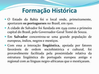 Formação Histórica O Estado da Bahia foi o local onde, primeiramente, aportaram os portugueses no Brasil, em 1500.A cidade de Salvador foi fundada em 1549 como a primeira capital do Brasil, pelo Governador-Geral Tomé de Souza.Em Salvador concentrou-se uma grande população de europeus, índios, negros e mestiços.Com essa a interação lingüística, apoiada por fatores favoráveis de ordem sociohistórica e cultural, foi provavelmente facilitada pela proximidade relativa da estrutura lingüística do português europeu antigo e regional com as línguas negro-africanas que o mestiçaram.