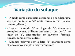 Variação do sotaque- O modo como expressam o gerúndio é peculiar, uma vez que omite-se o “d” nesta forma verbal (falano, cantano, dizeno).- Usam o som de “i” no lugar de “e”, como nos exemplos acima, utilizam também o som de “u” no lugar do “o”, encontrados em guverno, furmiga, tumate, minino entre outras.- Algumas palavras com a letra “s”, aparecem como chiado,como exemplo a palavra “mesmo”.
