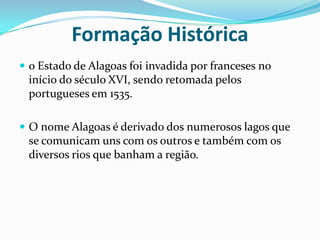 Formação Histórica o Estado de Alagoas foi invadida por franceses no início do século XVI, sendo retomada pelos portugueses em 1535.O nome Alagoas é derivado dos numerosos lagos que se comunicam uns com os outros e também com os diversos rios que banham a região.