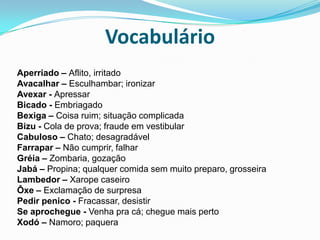 VocabulárioAperriado – Aflito, irritadoAvacalhar – Esculhambar; ironizarAvexar - ApressarBicado - EmbriagadoBexiga – Coisa ruim; situação complicadaBizu - Cola de prova; fraude em vestibularCabuloso – Chato; desagradávelFarrapar – Não cumprir, falharGréia – Zombaria, gozaçãoJabá – Propina; qualquer comida sem muito preparo, grosseiraLambedor – Xarope caseiroÔxe – Exclamação de surpresaPedir penico - Fracassar, desistirSe aprochegue - Venha pra cá; chegue mais pertoXodó – Namoro; paquera