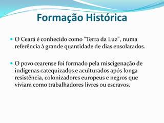 Formação Histórica O Ceará é conhecido como "Terra da Luz", numa referência à grande quantidade de dias ensolarados.O povo cearense foi formado pela miscigenação de indígenas catequizados e aculturados após longa resistência, colonizadores europeus e negros que viviam como trabalhadores livres ou escravos.
