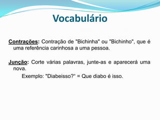 VocabulárioContrações: Contração de "Bichinha" ou "Bichinho", que é uma referência carinhosa a uma pessoa.Junção: Corte várias palavras, junte-as e aparecerá uma nova.          Exemplo: "Diabeisso?“ = Que diabo é isso.