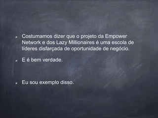 Costumamos dizer que o projeto da Empower
Network e dos Lazy Millionaires é uma escola de
líderes disfarçada de oportunidade de negócio.
E é bem verdade.
Eu sou exemplo disso.
 