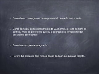 Eu e o Nuno começámos neste projeto há cerca de ano e meio.
Como coincidiu com o nascimento do Guilherme, o Nuno sempre se
dedicou mais ao projeto do que eu e depressa se tornou um líder
destacado deste grupo.
Eu estive sempre na retaguarda.
Porém, há cerca de dois meses decidi dedicar-me mais ao projeto.
 