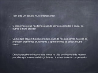 Tem sido um desafio muito interessante!
O crescimento que nós temos quando somos solicitados a ajudar os
outros é muito grande!
Como dizia alguém há pouco tempo, quando nos colocamos na ótica do
professor crescemos brutalmente e apreendemos as coisas doutra
forma.
Depois perceber o impacto que temos na vida dos outros e de repente
perceber que somos também já líderes...é extremamente compensador!
 
