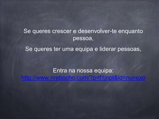 Se queres crescer e desenvolver-te enquanto
pessoa,
Se queres ter uma equipa e liderar pessoas,
Entra na nossa equipa:
http://www.nrebocho.com/?p=f1jnpt&id=nunexo
 