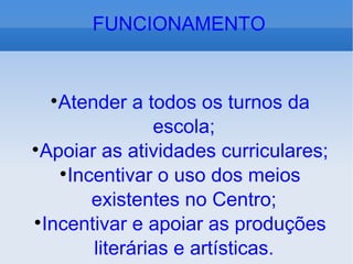 Atender a todos os turnos da escola; Apoiar as atividades curriculares; Incentivar o uso dos meios existentes no Centro; Incentivar e apoiar as produções literárias e artísticas. FUNCIONAMENTO 