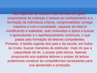 São objetivos da escola e das famílias em geral proporcionar às crianças o acesso ao conhecimento e a formação de indivíduos críticos, comprometidos consigo mesmos e com a sociedade, capazes de intervir modificando a realidade, auto motivados e aptos a buscar o aprendizado e o aperfeiçoamento contínuos, o que passa pela formação de leitores competentes. Portanto, é tarefa urgente dos pais e da escola, em todos os níveis, buscar maneiras de estimular, mais do que a capacidade de ler, o prazer pela leitura. Apenas propiciando aos sujeitos leitores o prazer da leitura poderemos construir as competências necessárias para sua apreensão e produção. 